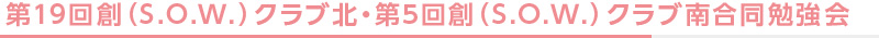 第19回創（S.O.W.）クラブ北・第5回創（S.O.W.）クラブ南合同勉強会